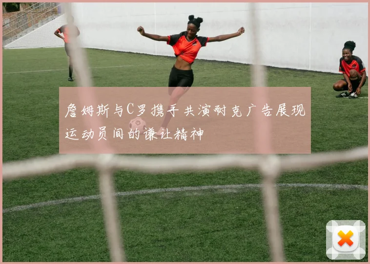 詹姆斯与C罗携手共演耐克广告展现运动员间的谦让精神