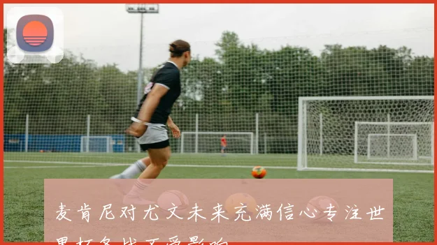 麦肯尼对尤文未来充满信心专注世界杯备战不受影响