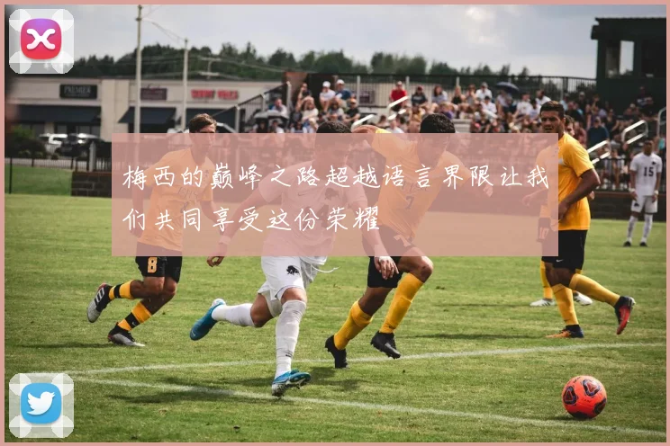 梅西的巅峰之路超越语言界限让我们共同享受这份荣耀