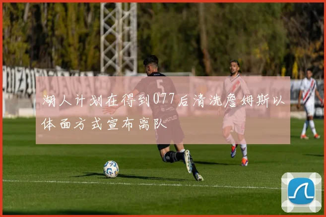 湖人计划在得到077后清洗詹姆斯以体面方式宣布离队
