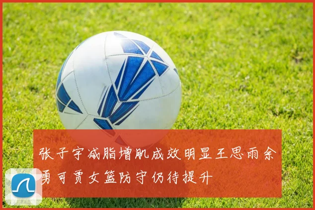 张子宇减脂增肌成效明显王思雨余勇可贾女篮防守仍待提升