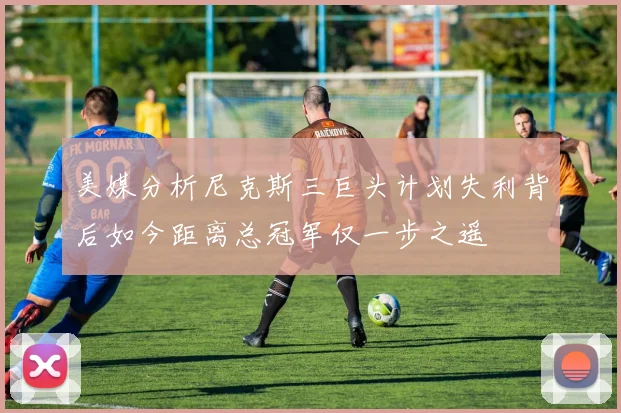 美媒分析尼克斯三巨头计划失利背后如今距离总冠军仅一步之遥