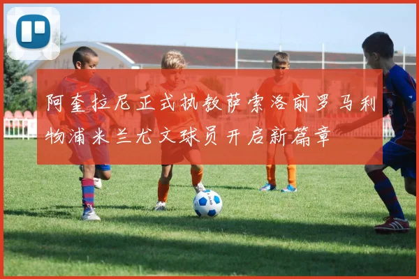 阿奎拉尼正式执教萨索洛前罗马利物浦米兰尤文球员开启新篇章