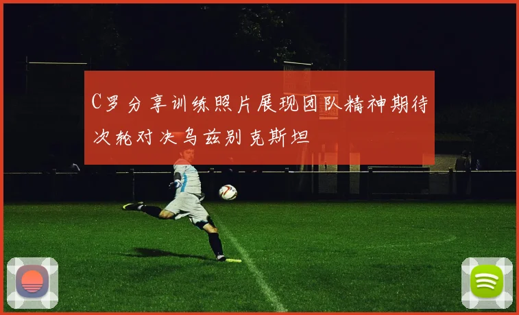 C罗分享训练照片展现团队精神期待次轮对决乌兹别克斯坦