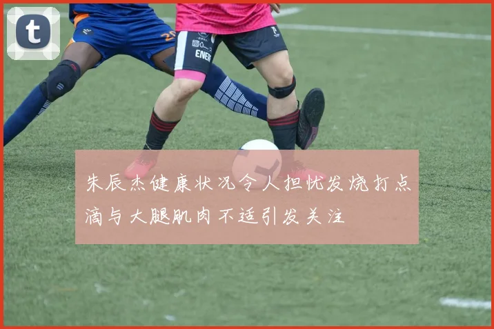 朱辰杰健康状况令人担忧发烧打点滴与大腿肌肉不适引发关注