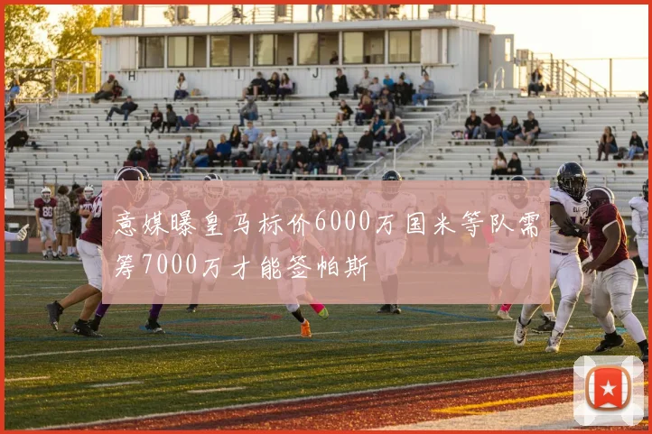 意媒曝皇马标价6000万国米等队需筹7000万才能签帕斯