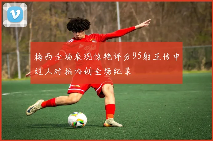 梅西全场表现惊艳评分95射正传中过人对抗均创全场纪录