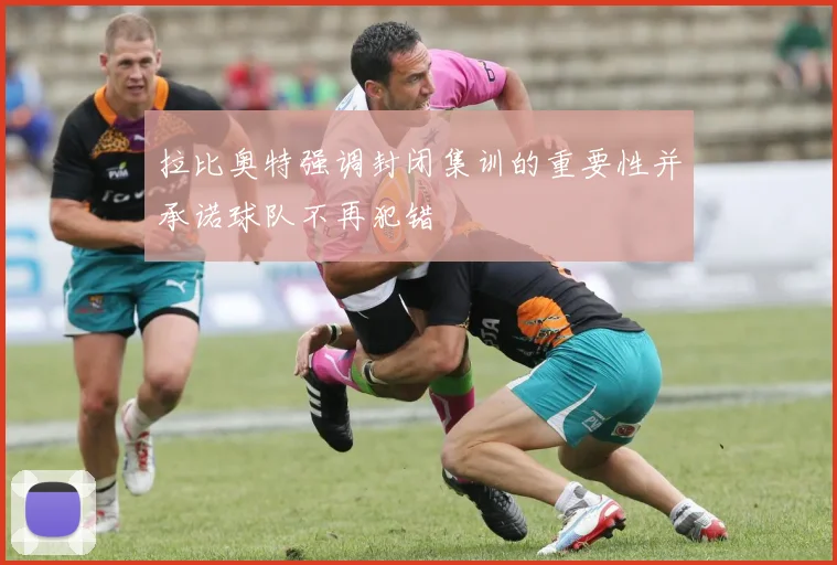 拉比奥特强调封闭集训的重要性并承诺球队不再犯错