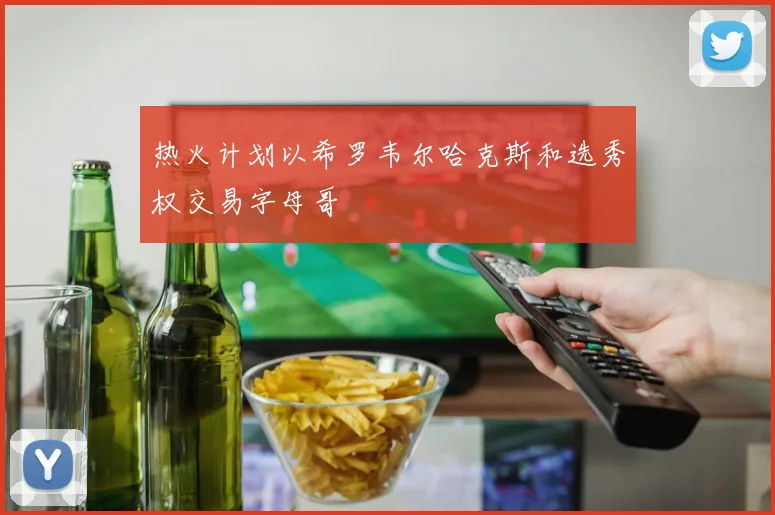 热火计划以希罗韦尔哈克斯和选秀权交易字母哥