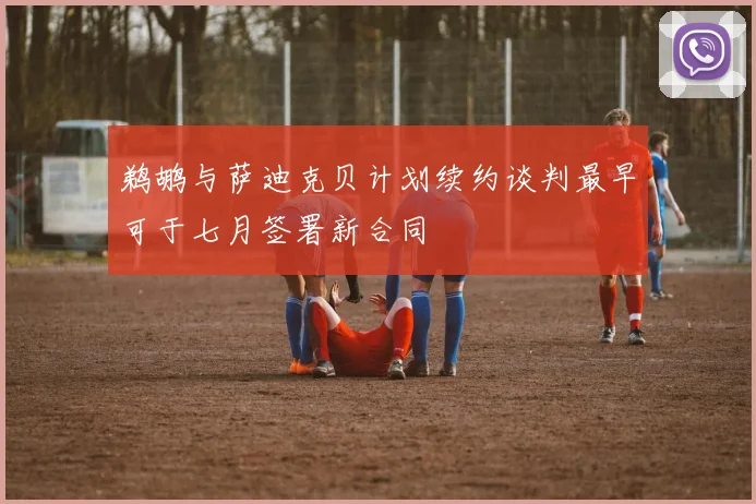 鹈鹕与萨迪克贝计划续约谈判最早可于七月签署新合同