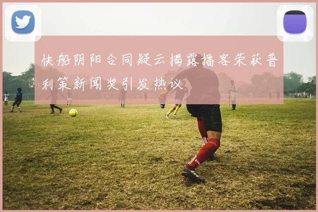 快船阴阳合同疑云揭露播客荣获普利策新闻奖引发热议